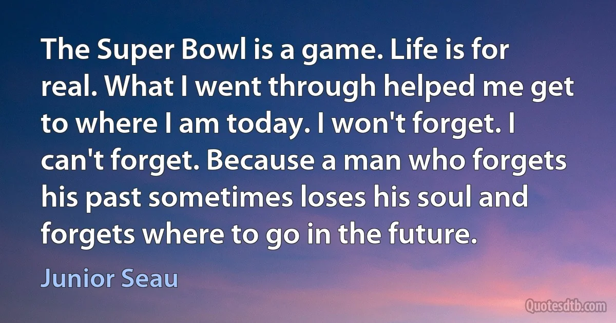 The Super Bowl is a game. Life is for real. What I went through helped me get to where I am today. I won't forget. I can't forget. Because a man who forgets his past sometimes loses his soul and forgets where to go in the future. (Junior Seau)