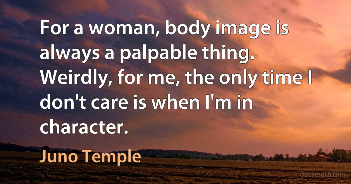 For a woman, body image is always a palpable thing. Weirdly, for me, the only time I don't care is when I'm in character. (Juno Temple)