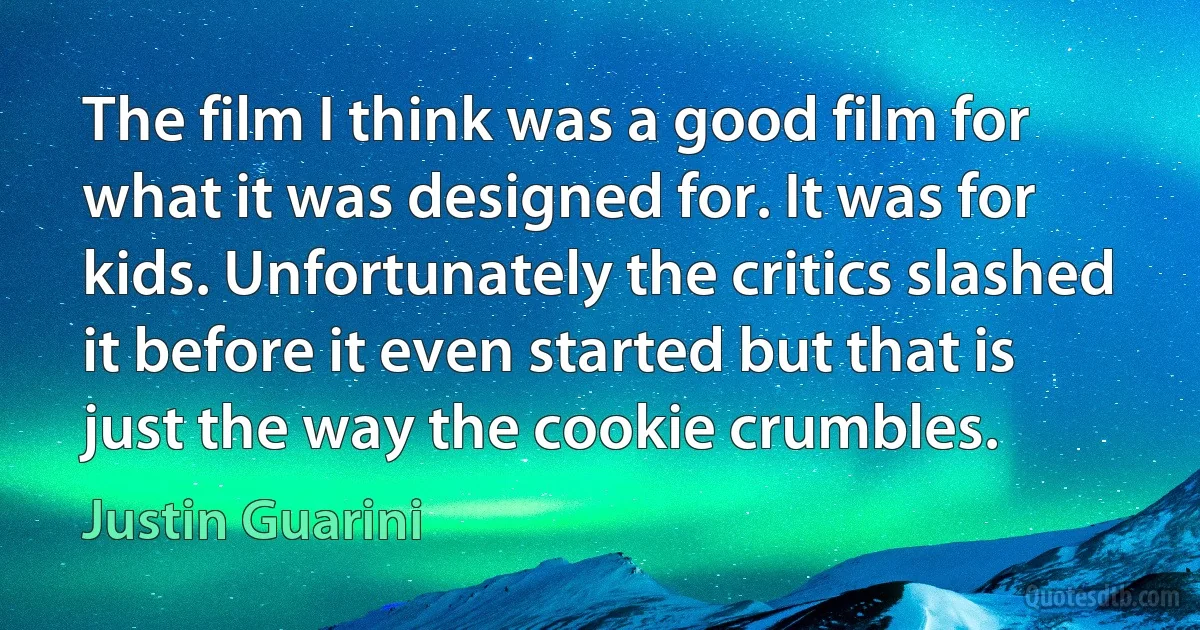 The film I think was a good film for what it was designed for. It was for kids. Unfortunately the critics slashed it before it even started but that is just the way the cookie crumbles. (Justin Guarini)