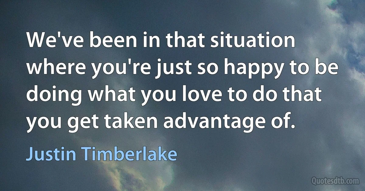 We've been in that situation where you're just so happy to be doing what you love to do that you get taken advantage of. (Justin Timberlake)