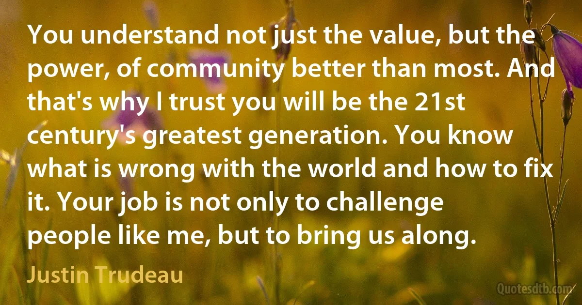 You understand not just the value, but the power, of community better than most. And that's why I trust you will be the 21st century's greatest generation. You know what is wrong with the world and how to fix it. Your job is not only to challenge people like me, but to bring us along. (Justin Trudeau)