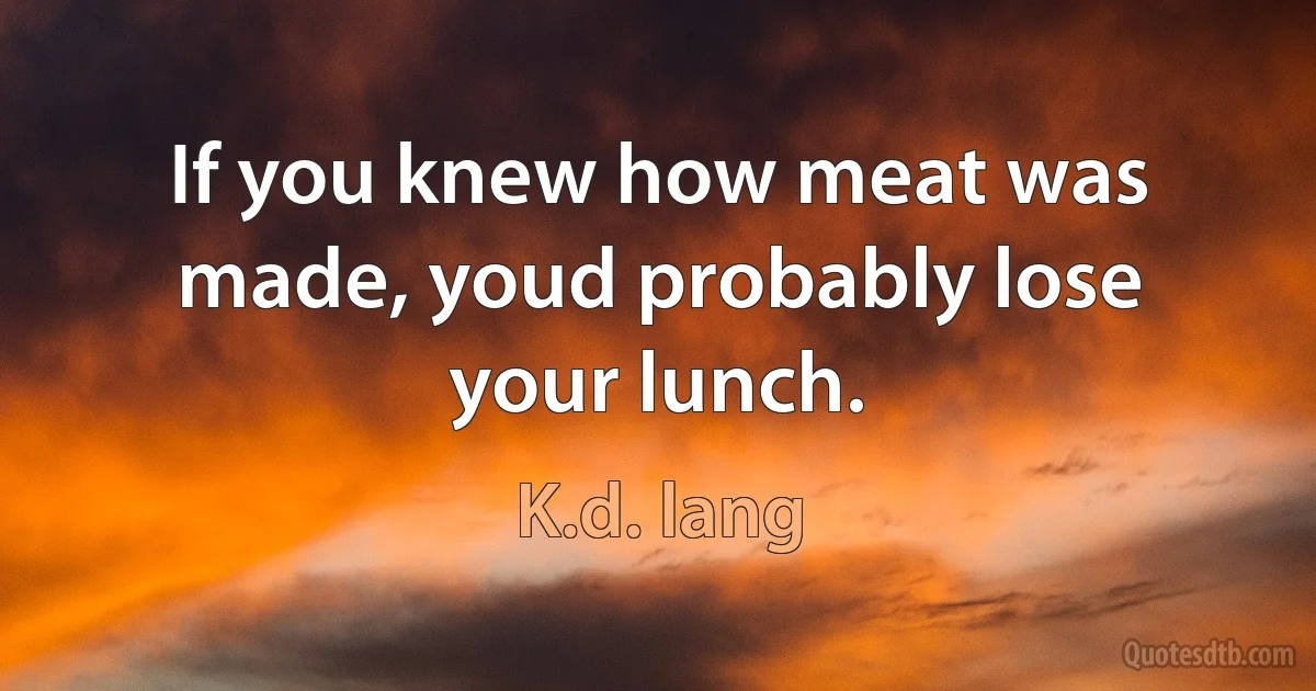 If you knew how meat was made, youd probably lose your lunch. (K.d. lang)