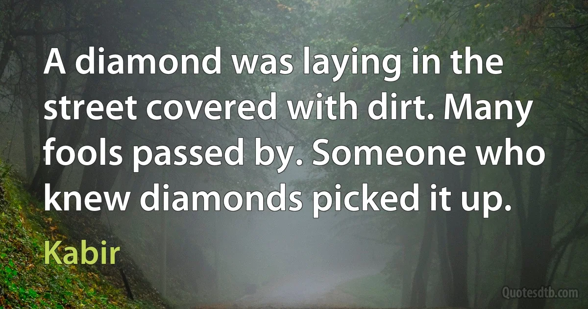 A diamond was laying in the street covered with dirt. Many fools passed by. Someone who knew diamonds picked it up. (Kabir)