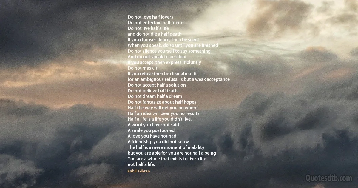 Do not love half lovers
Do not entertain half friends
Do not live half a life
and do not die a half death
If you choose silence, then be silent
When you speak, do so until you are finished
Do not silence yourself to say something
And do not speak to be silent
If you accept, then express it bluntly
Do not mask it
If you refuse then be clear about it
for an ambiguous refusal is but a weak acceptance
Do not accept half a solution
Do not believe half truths
Do not dream half a dream
Do not fantasize about half hopes
Half the way will get you no where
Half an idea will bear you no results
Half a life is a life you didn't live,
A word you have not said
A smile you postponed
A love you have not had
A friendship you did not know
The half is a mere moment of inability
but you are able for you are not half a being
You are a whole that exists to live a life
not half a life. (Kahlil Gibran)