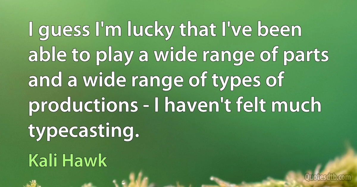 I guess I'm lucky that I've been able to play a wide range of parts and a wide range of types of productions - I haven't felt much typecasting. (Kali Hawk)