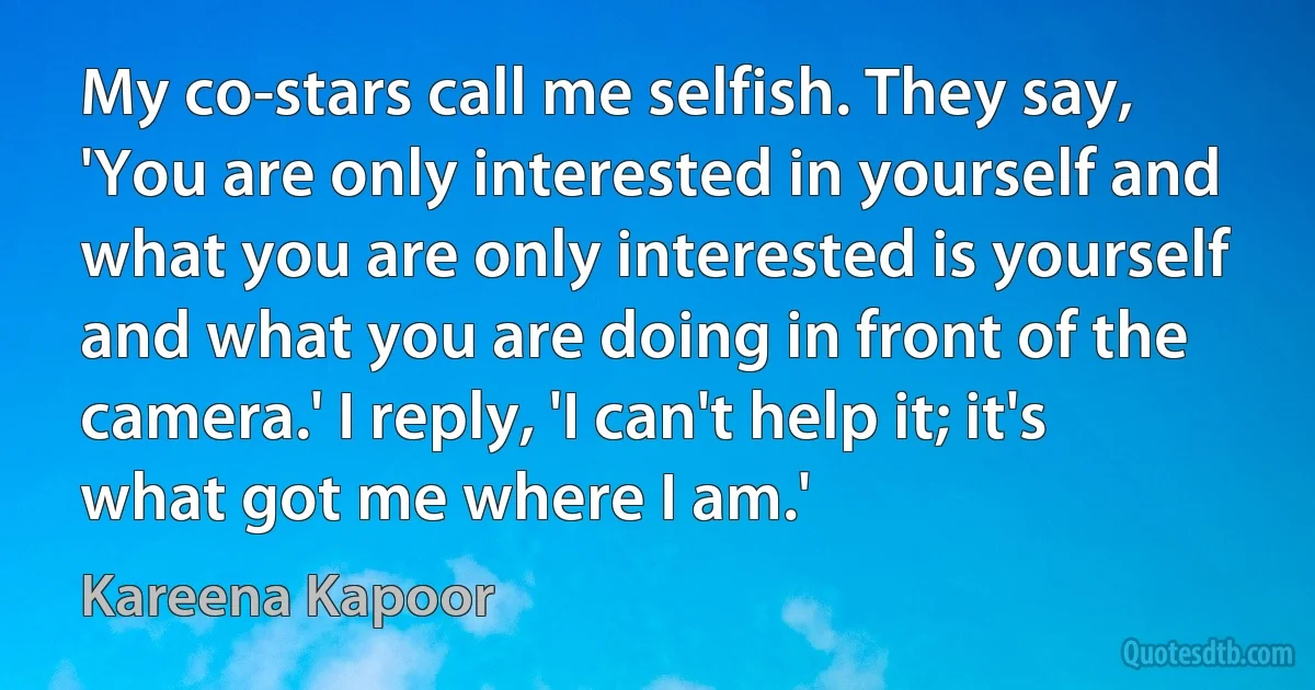 My co-stars call me selfish. They say, 'You are only interested in yourself and what you are only interested is yourself and what you are doing in front of the camera.' I reply, 'I can't help it; it's what got me where I am.' (Kareena Kapoor)