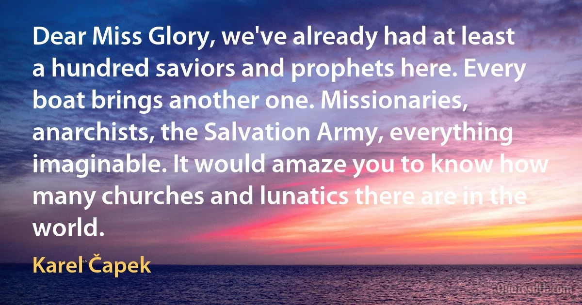 Dear Miss Glory, we've already had at least a hundred saviors and prophets here. Every boat brings another one. Missionaries, anarchists, the Salvation Army, everything imaginable. It would amaze you to know how many churches and lunatics there are in the world. (Karel Čapek)