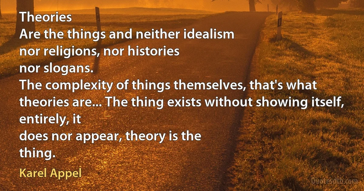 Theories
Are the things and neither idealism
nor religions, nor histories
nor slogans.
The complexity of things themselves, that's what
theories are... The thing exists without showing itself,
entirely, it
does nor appear, theory is the
thing. (Karel Appel)