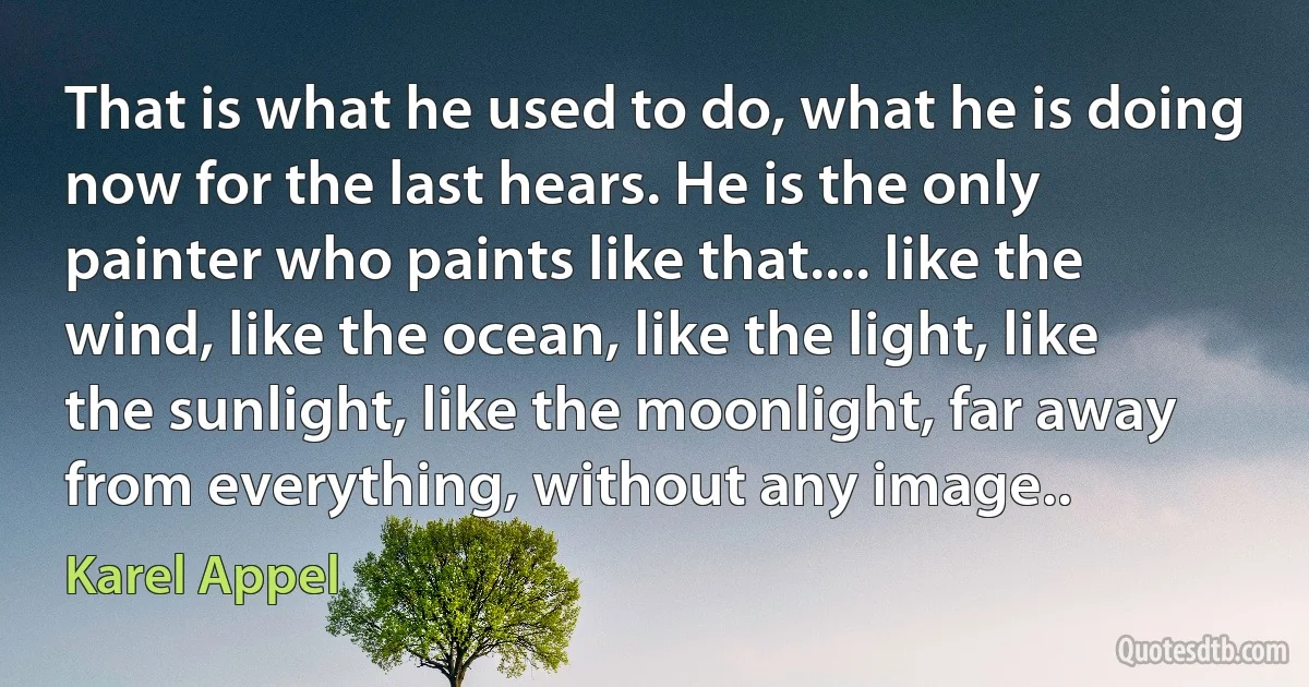 That is what he used to do, what he is doing now for the last hears. He is the only painter who paints like that.... like the wind, like the ocean, like the light, like the sunlight, like the moonlight, far away from everything, without any image.. (Karel Appel)