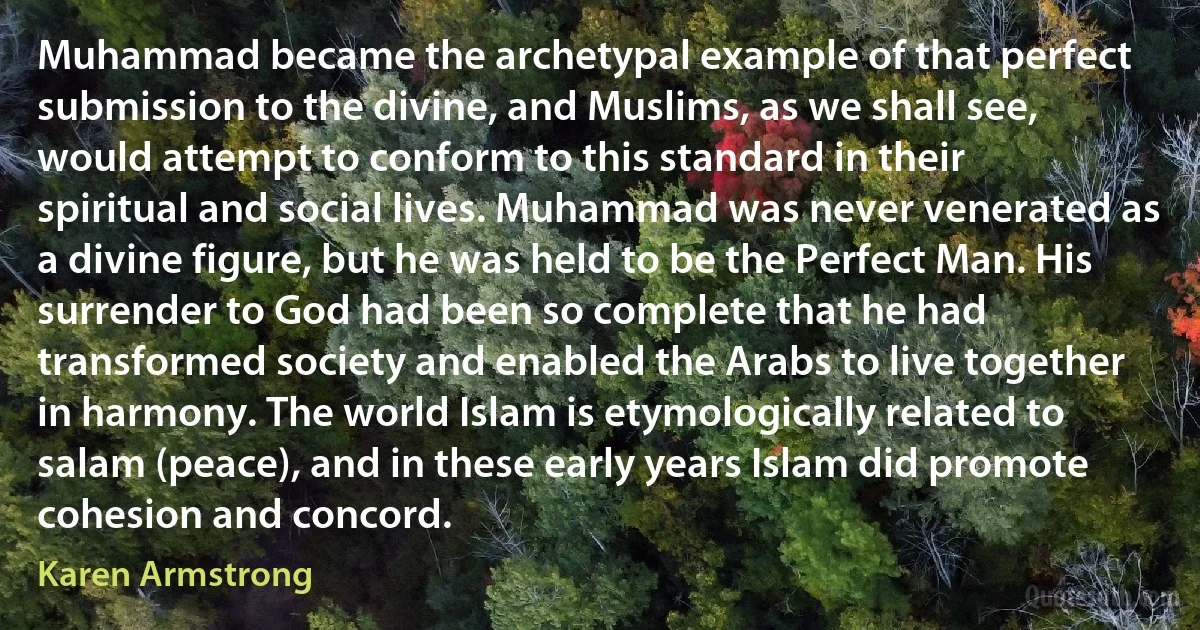 Muhammad became the archetypal example of that perfect submission to the divine, and Muslims, as we shall see, would attempt to conform to this standard in their spiritual and social lives. Muhammad was never venerated as a divine figure, but he was held to be the Perfect Man. His surrender to God had been so complete that he had transformed society and enabled the Arabs to live together in harmony. The world Islam is etymologically related to salam (peace), and in these early years Islam did promote cohesion and concord. (Karen Armstrong)