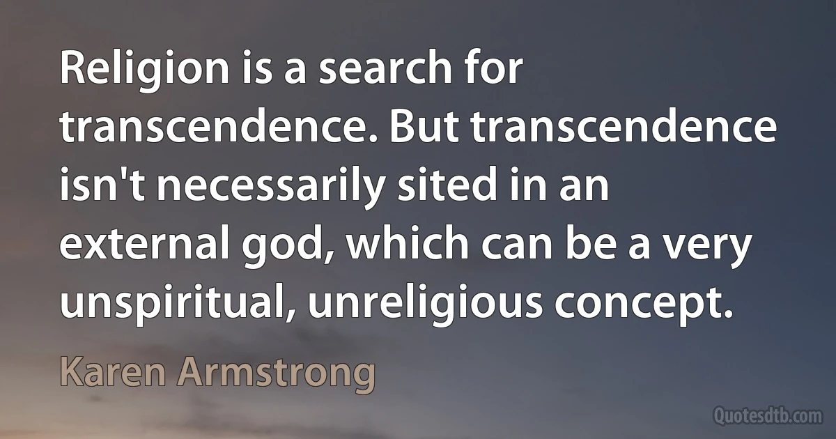 Religion is a search for transcendence. But transcendence isn't necessarily sited in an external god, which can be a very unspiritual, unreligious concept. (Karen Armstrong)