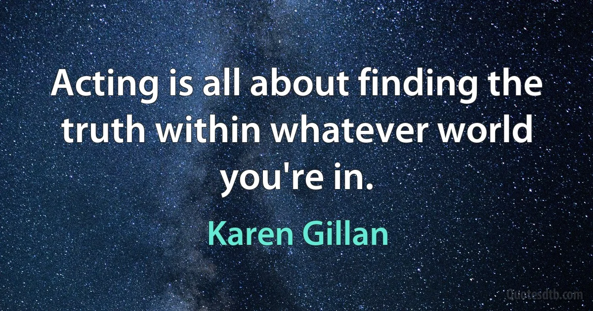 Acting is all about finding the truth within whatever world you're in. (Karen Gillan)