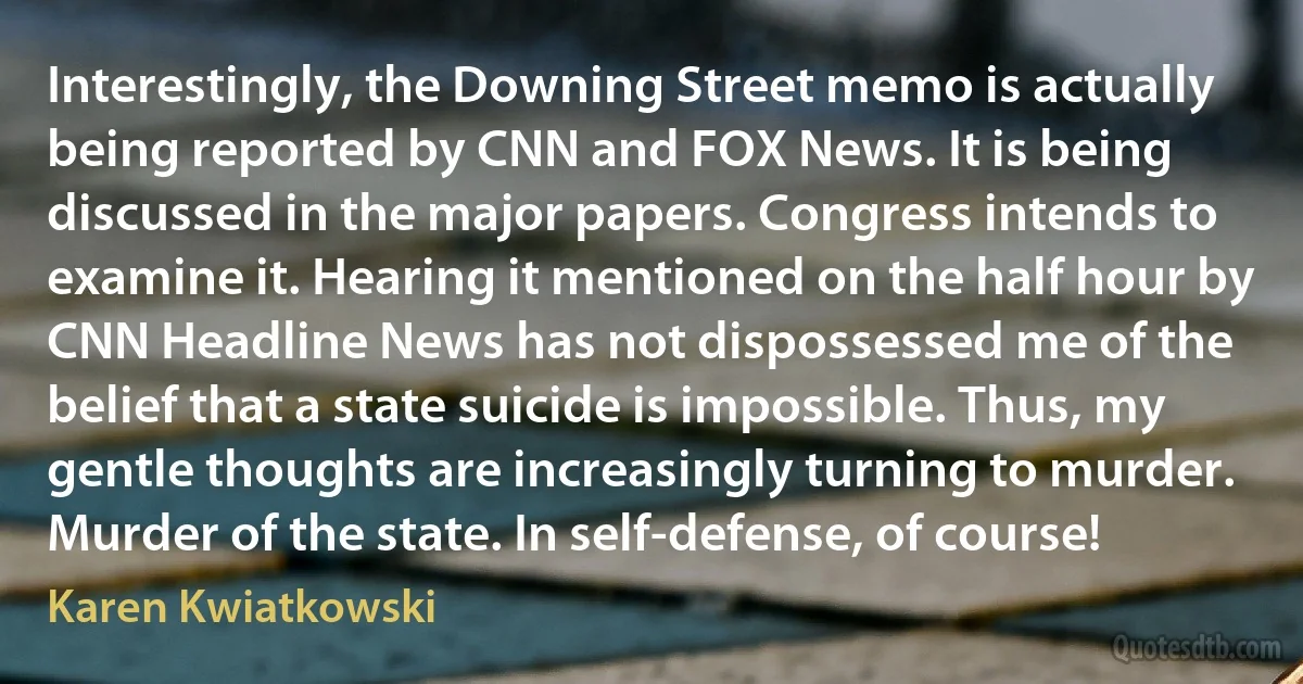 Interestingly, the Downing Street memo is actually being reported by CNN and FOX News. It is being discussed in the major papers. Congress intends to examine it. Hearing it mentioned on the half hour by CNN Headline News has not dispossessed me of the belief that a state suicide is impossible. Thus, my gentle thoughts are increasingly turning to murder. Murder of the state. In self-defense, of course! (Karen Kwiatkowski)