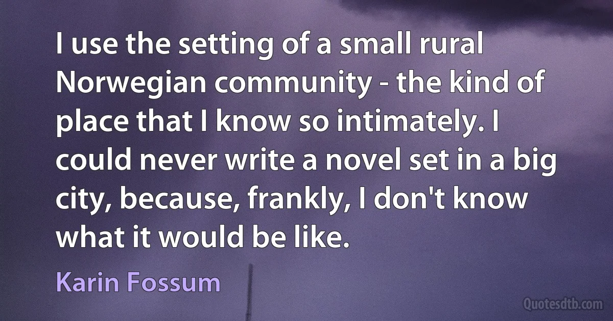 I use the setting of a small rural Norwegian community - the kind of place that I know so intimately. I could never write a novel set in a big city, because, frankly, I don't know what it would be like. (Karin Fossum)