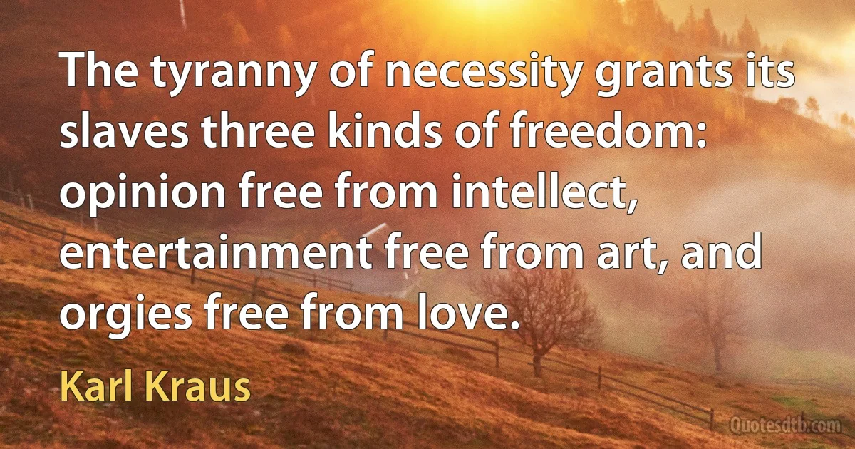 The tyranny of necessity grants its slaves three kinds of freedom: opinion free from intellect, entertainment free from art, and orgies free from love. (Karl Kraus)