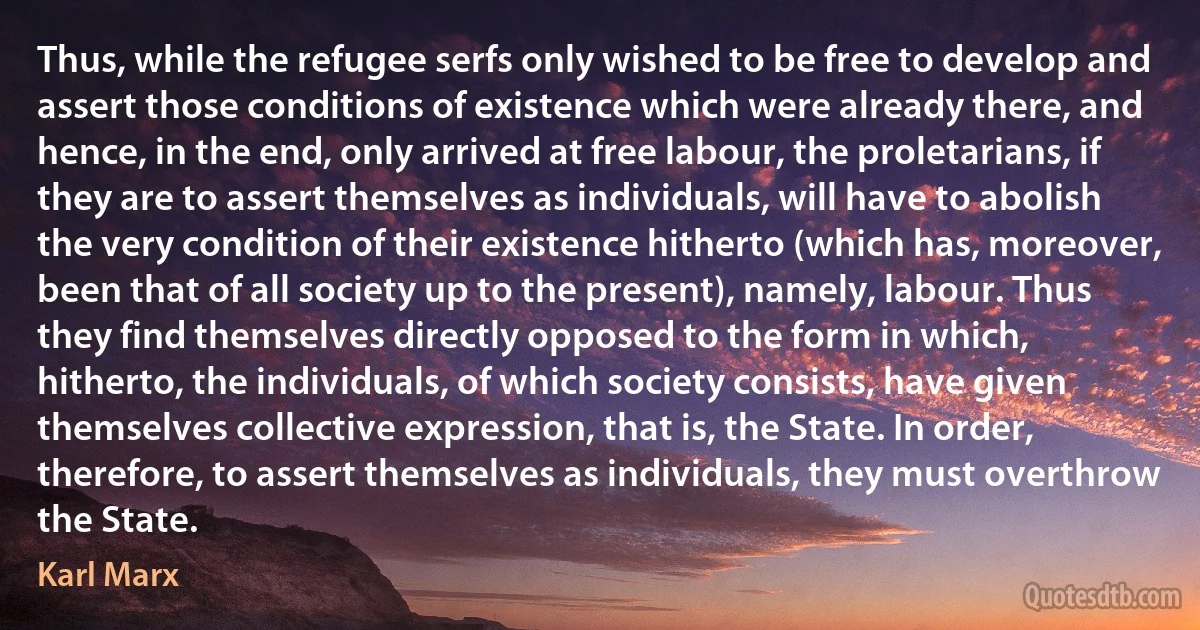 Thus, while the refugee serfs only wished to be free to develop and assert those conditions of existence which were already there, and hence, in the end, only arrived at free labour, the proletarians, if they are to assert themselves as individuals, will have to abolish the very condition of their existence hitherto (which has, moreover, been that of all society up to the present), namely, labour. Thus they find themselves directly opposed to the form in which, hitherto, the individuals, of which society consists, have given themselves collective expression, that is, the State. In order, therefore, to assert themselves as individuals, they must overthrow the State. (Karl Marx)