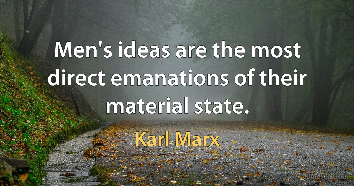 Men's ideas are the most direct emanations of their material state. (Karl Marx)