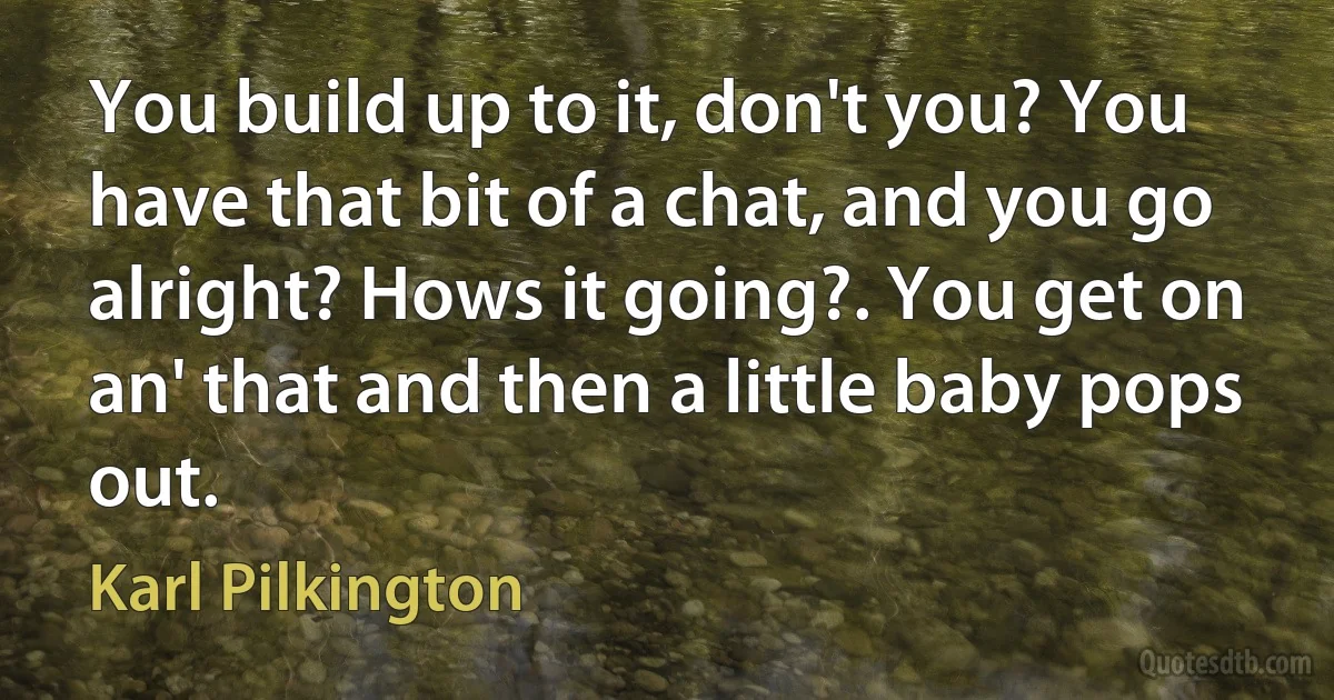 You build up to it, don't you? You have that bit of a chat, and you go alright? Hows it going?. You get on an' that and then a little baby pops out. (Karl Pilkington)