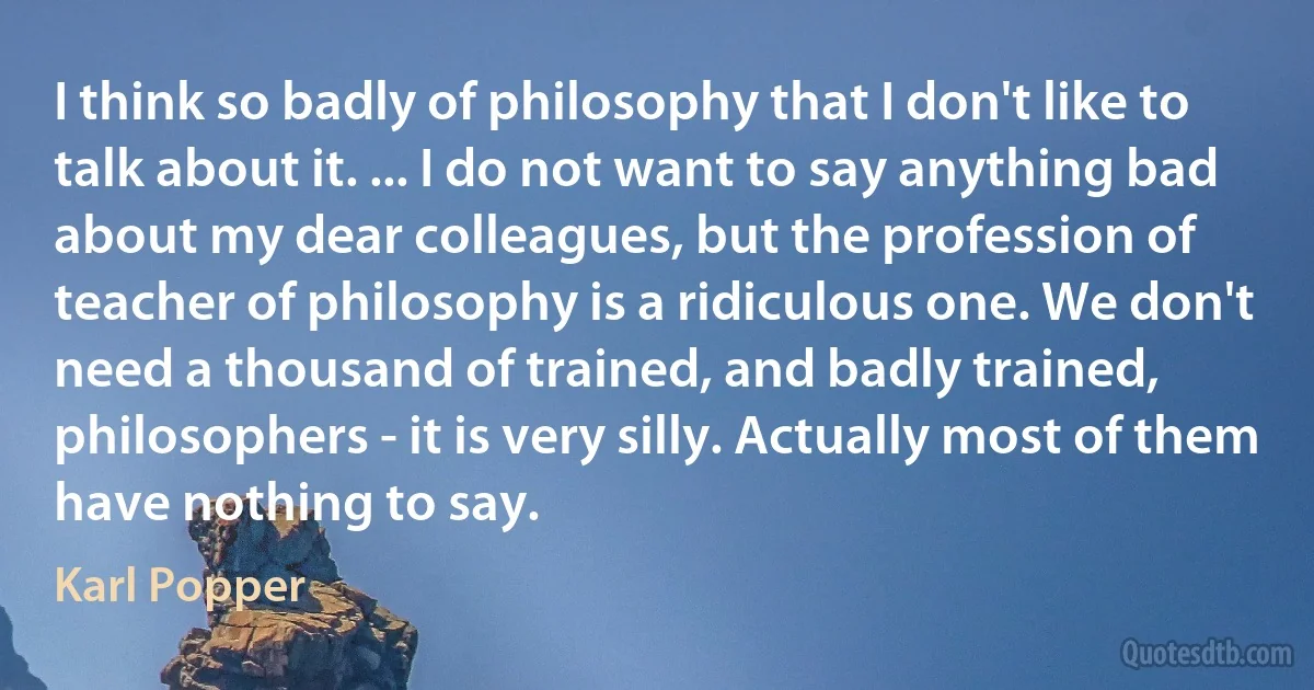 I think so badly of philosophy that I don't like to talk about it. ... I do not want to say anything bad about my dear colleagues, but the profession of teacher of philosophy is a ridiculous one. We don't need a thousand of trained, and badly trained, philosophers - it is very silly. Actually most of them have nothing to say. (Karl Popper)