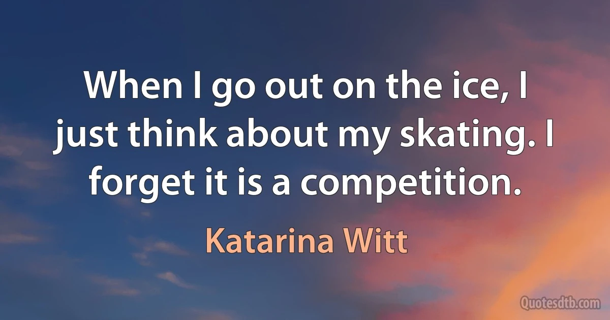 When I go out on the ice, I just think about my skating. I forget it is a competition. (Katarina Witt)