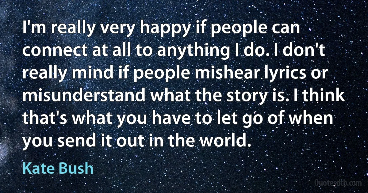 I'm really very happy if people can connect at all to anything I do. I don't really mind if people mishear lyrics or misunderstand what the story is. I think that's what you have to let go of when you send it out in the world. (Kate Bush)