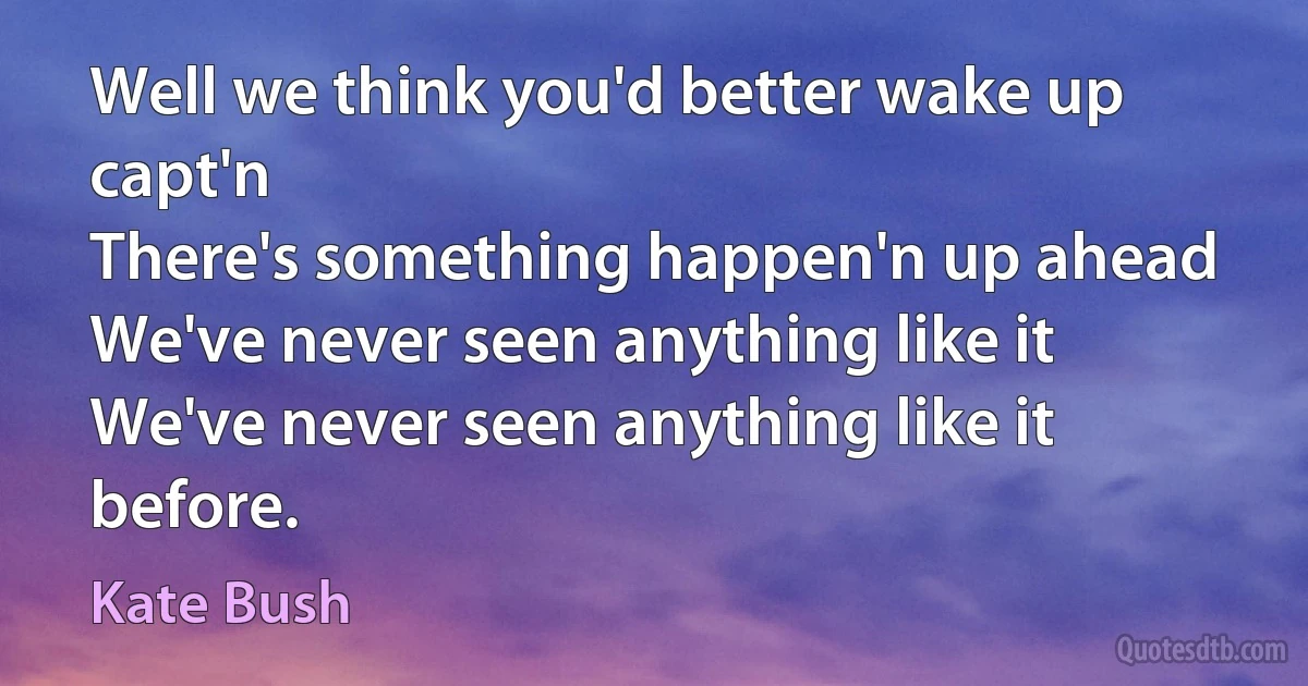 Well we think you'd better wake up capt'n
There's something happen'n up ahead
We've never seen anything like it
We've never seen anything like it before. (Kate Bush)