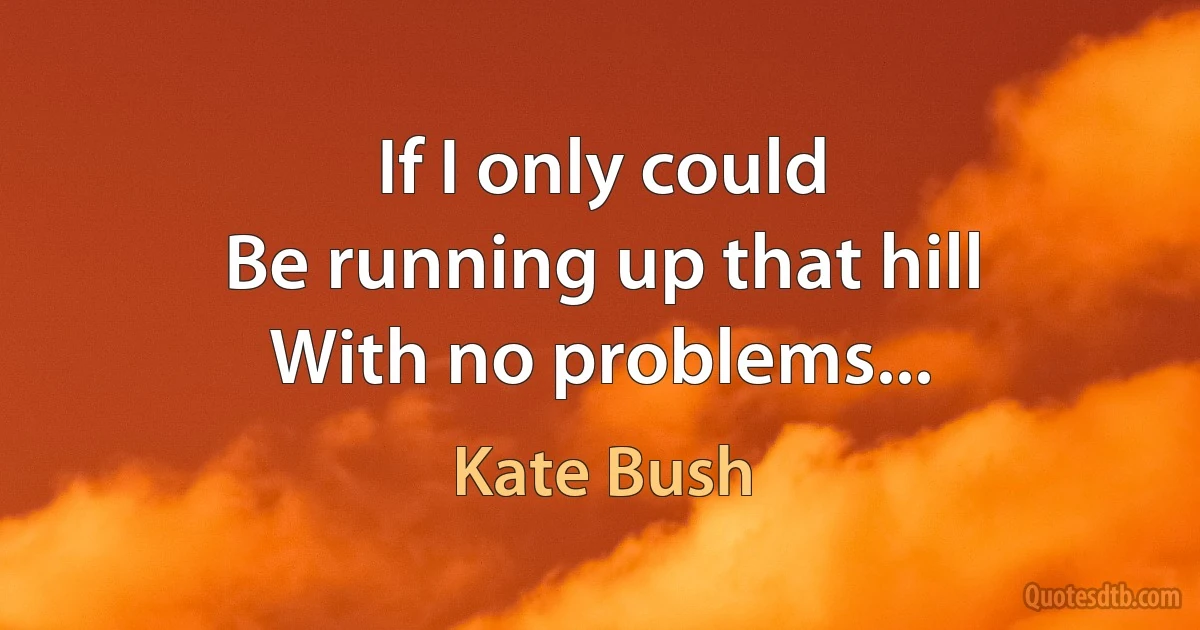 If I only could
Be running up that hill
With no problems... (Kate Bush)