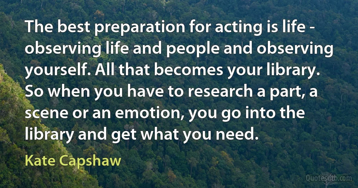 The best preparation for acting is life - observing life and people and observing yourself. All that becomes your library. So when you have to research a part, a scene or an emotion, you go into the library and get what you need. (Kate Capshaw)