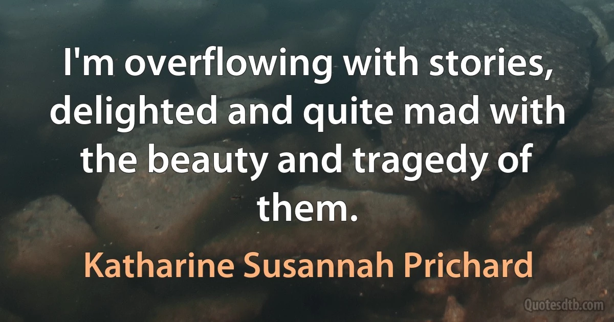 I'm overflowing with stories, delighted and quite mad with the beauty and tragedy of them. (Katharine Susannah Prichard)