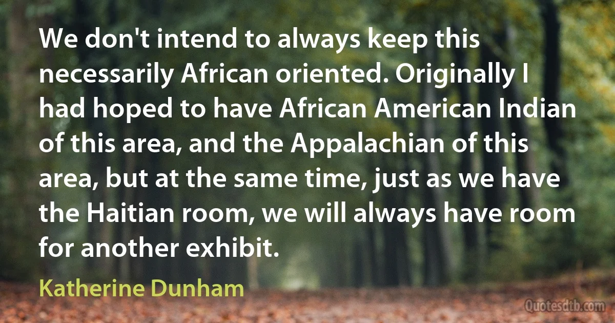 We don't intend to always keep this necessarily African oriented. Originally I had hoped to have African American Indian of this area, and the Appalachian of this area, but at the same time, just as we have the Haitian room, we will always have room for another exhibit. (Katherine Dunham)