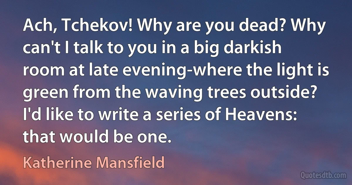 Ach, Tchekov! Why are you dead? Why can't I talk to you in a big darkish room at late evening-where the light is green from the waving trees outside? I'd like to write a series of Heavens: that would be one. (Katherine Mansfield)