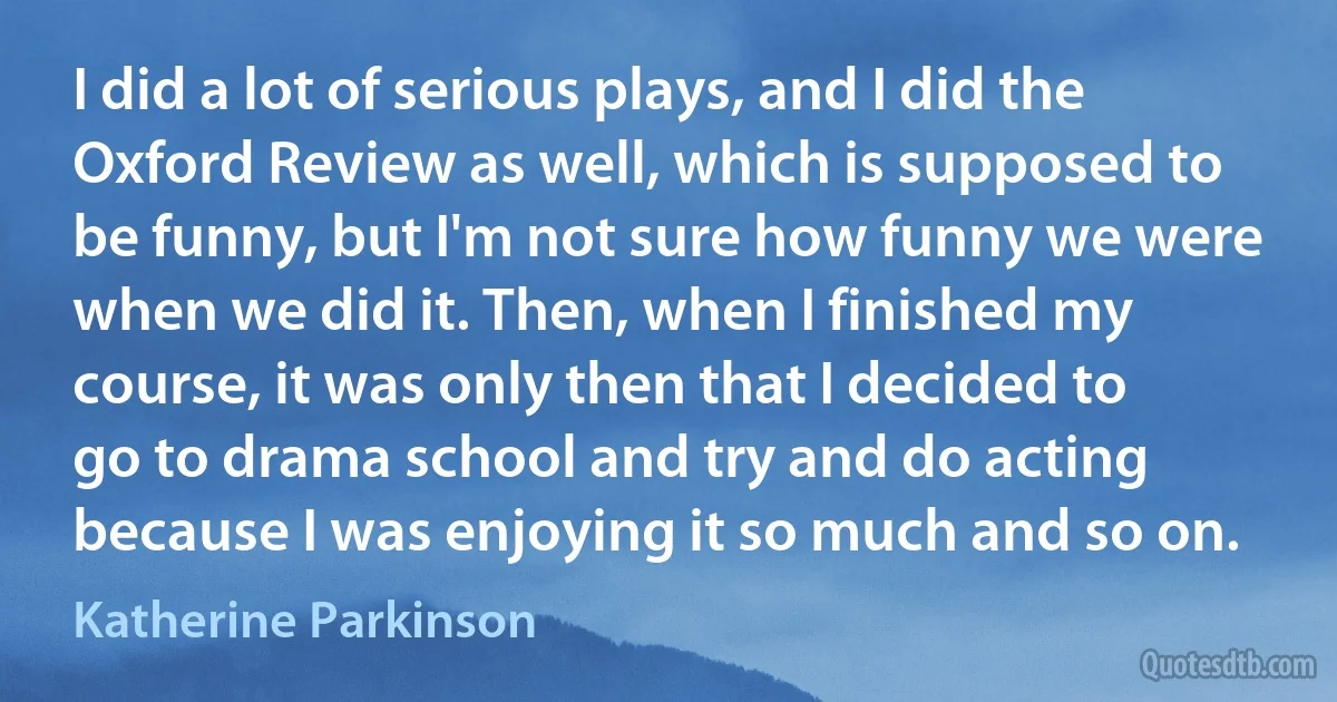 I did a lot of serious plays, and I did the Oxford Review as well, which is supposed to be funny, but I'm not sure how funny we were when we did it. Then, when I finished my course, it was only then that I decided to go to drama school and try and do acting because I was enjoying it so much and so on. (Katherine Parkinson)