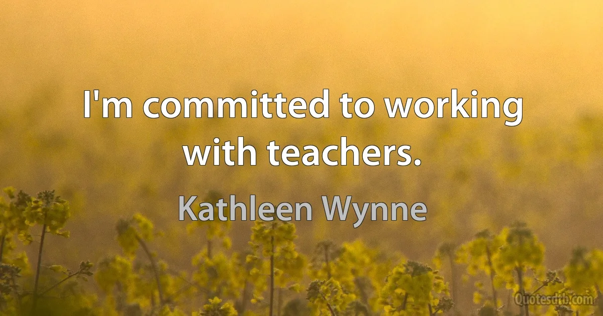 I'm committed to working with teachers. (Kathleen Wynne)