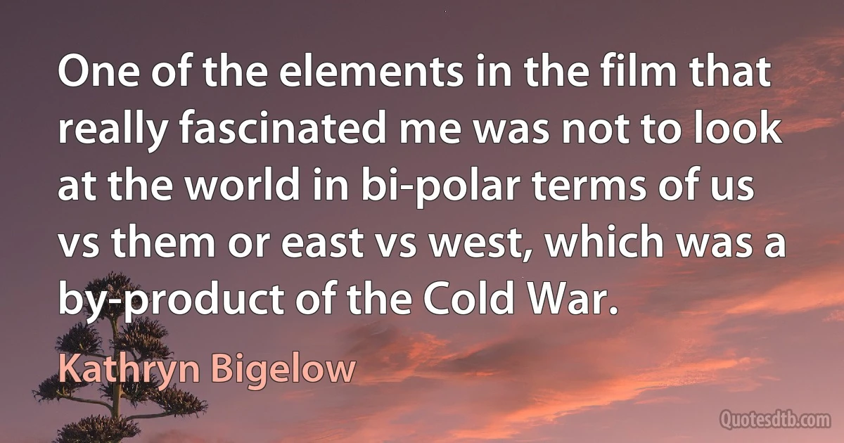 One of the elements in the film that really fascinated me was not to look at the world in bi-polar terms of us vs them or east vs west, which was a by-product of the Cold War. (Kathryn Bigelow)