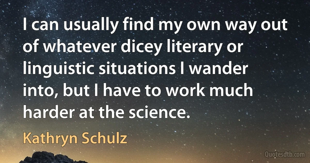 I can usually find my own way out of whatever dicey literary or linguistic situations I wander into, but I have to work much harder at the science. (Kathryn Schulz)