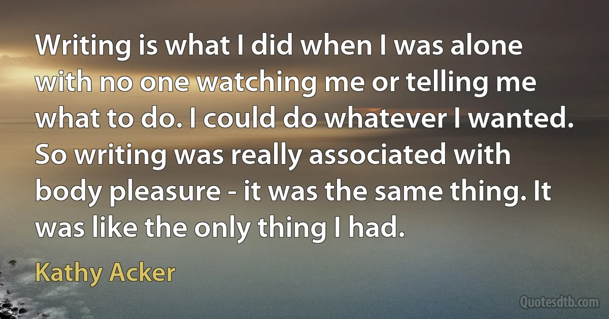 Writing is what I did when I was alone with no one watching me or telling me what to do. I could do whatever I wanted. So writing was really associated with body pleasure - it was the same thing. It was like the only thing I had. (Kathy Acker)