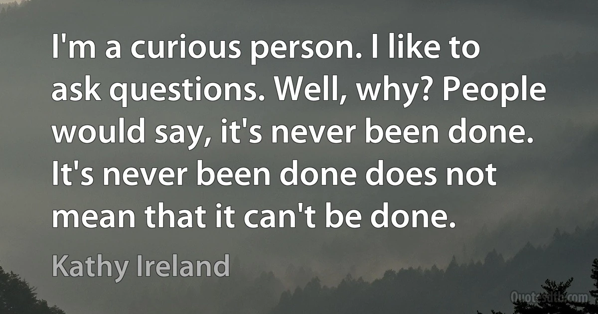 I'm a curious person. I like to ask questions. Well, why? People would say, it's never been done. It's never been done does not mean that it can't be done. (Kathy Ireland)