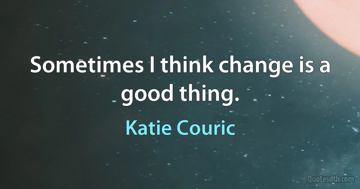 Sometimes I think change is a good thing. (Katie Couric)