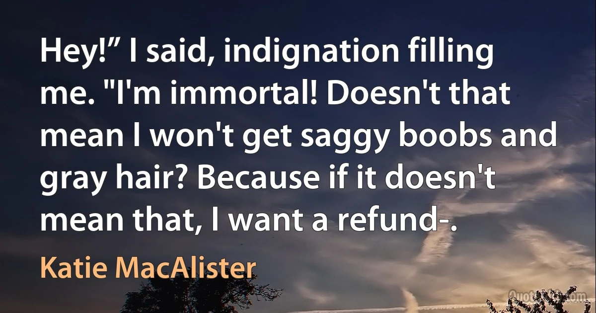 Hey!” I said, indignation filling me. "I'm immortal! Doesn't that mean I won't get saggy boobs and gray hair? Because if it doesn't mean that, I want a refund-. (Katie MacAlister)