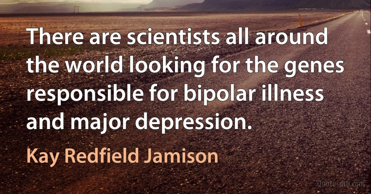 There are scientists all around the world looking for the genes responsible for bipolar illness and major depression. (Kay Redfield Jamison)