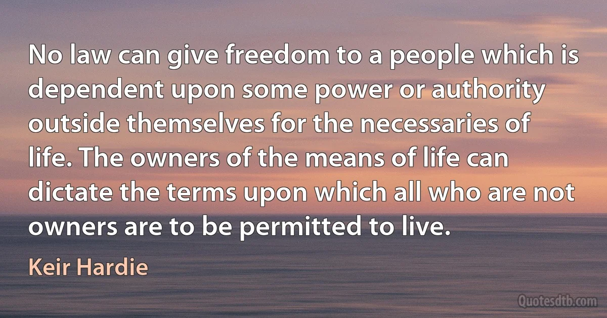 No law can give freedom to a people which is dependent upon some power or authority outside themselves for the necessaries of life. The owners of the means of life can dictate the terms upon which all who are not owners are to be permitted to live. (Keir Hardie)