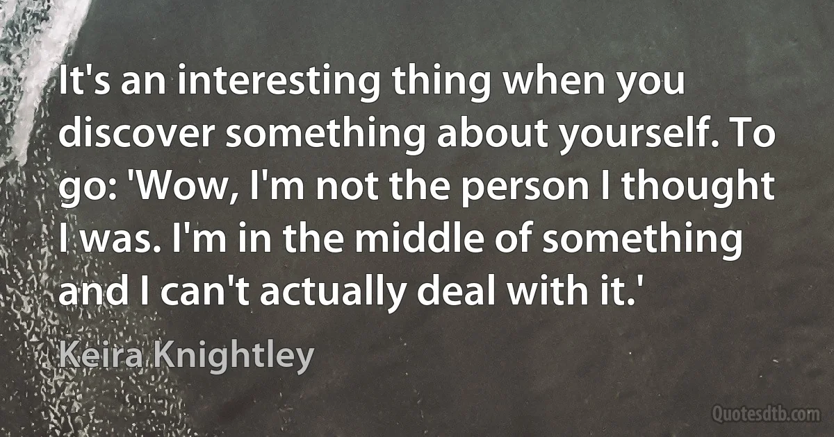 It's an interesting thing when you discover something about yourself. To go: 'Wow, I'm not the person I thought I was. I'm in the middle of something and I can't actually deal with it.' (Keira Knightley)