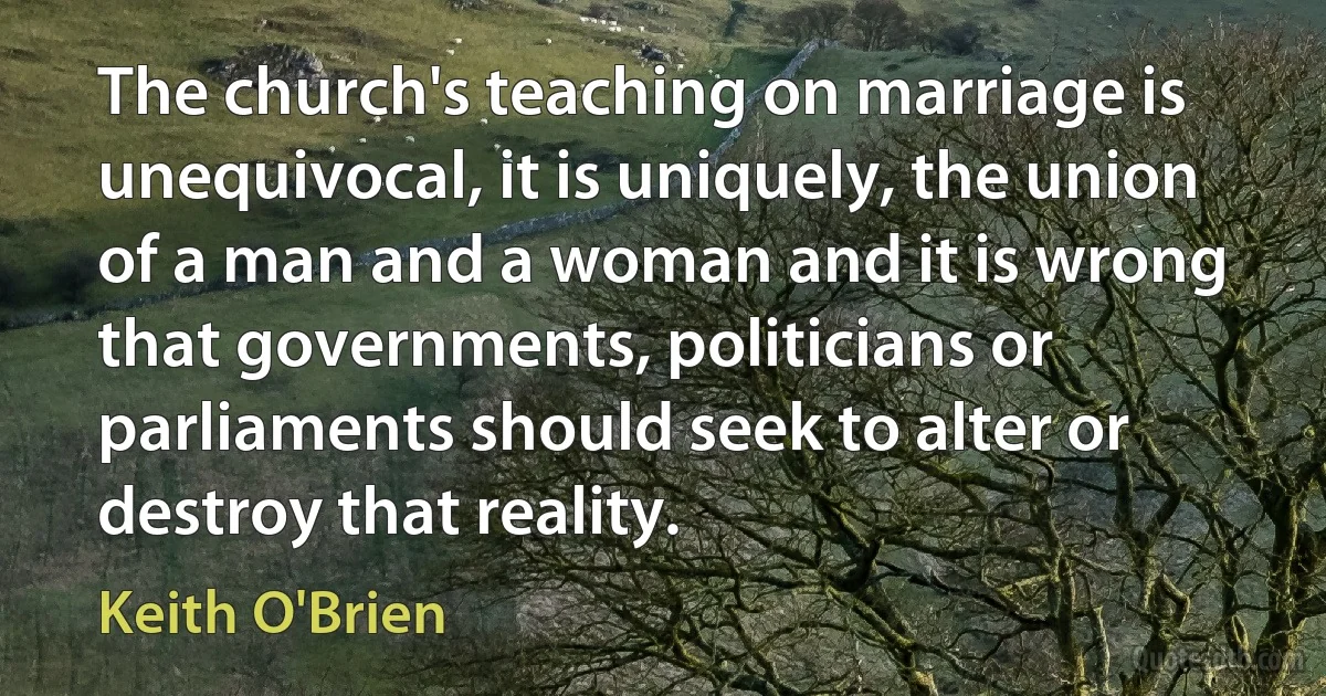 The church's teaching on marriage is unequivocal, it is uniquely, the union of a man and a woman and it is wrong that governments, politicians or parliaments should seek to alter or destroy that reality. (Keith O'Brien)