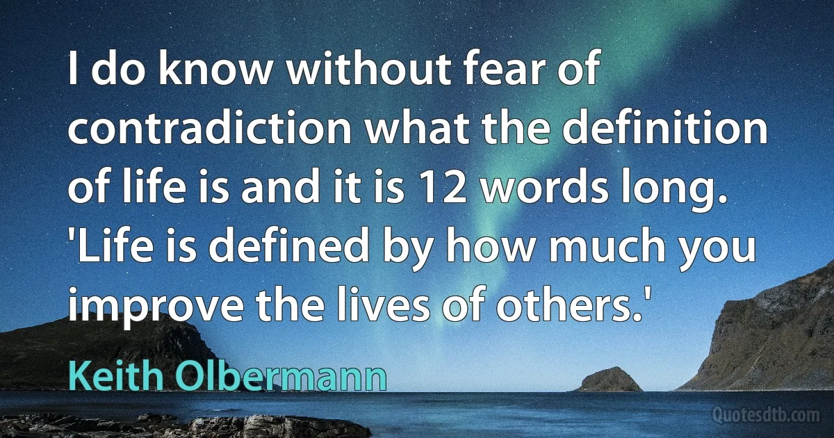 I do know without fear of contradiction what the definition of life is and it is 12 words long. 'Life is defined by how much you improve the lives of others.' (Keith Olbermann)