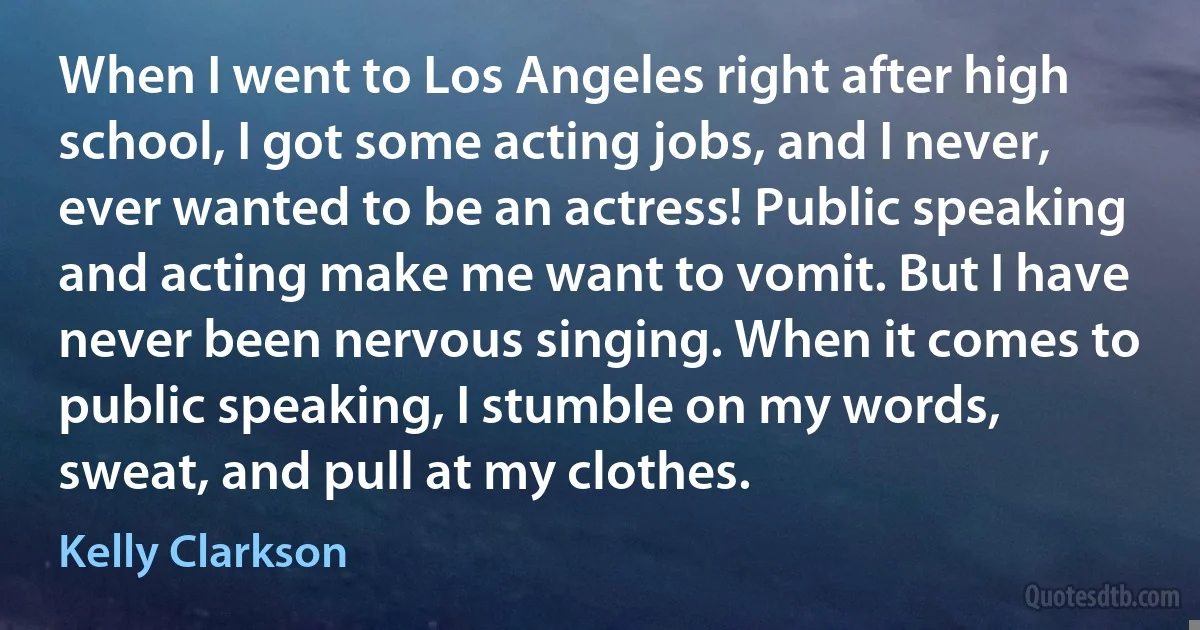 When I went to Los Angeles right after high school, I got some acting jobs, and I never, ever wanted to be an actress! Public speaking and acting make me want to vomit. But I have never been nervous singing. When it comes to public speaking, I stumble on my words, sweat, and pull at my clothes. (Kelly Clarkson)