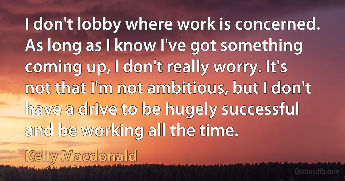 I don't lobby where work is concerned. As long as I know I've got something coming up, I don't really worry. It's not that I'm not ambitious, but I don't have a drive to be hugely successful and be working all the time. (Kelly Macdonald)