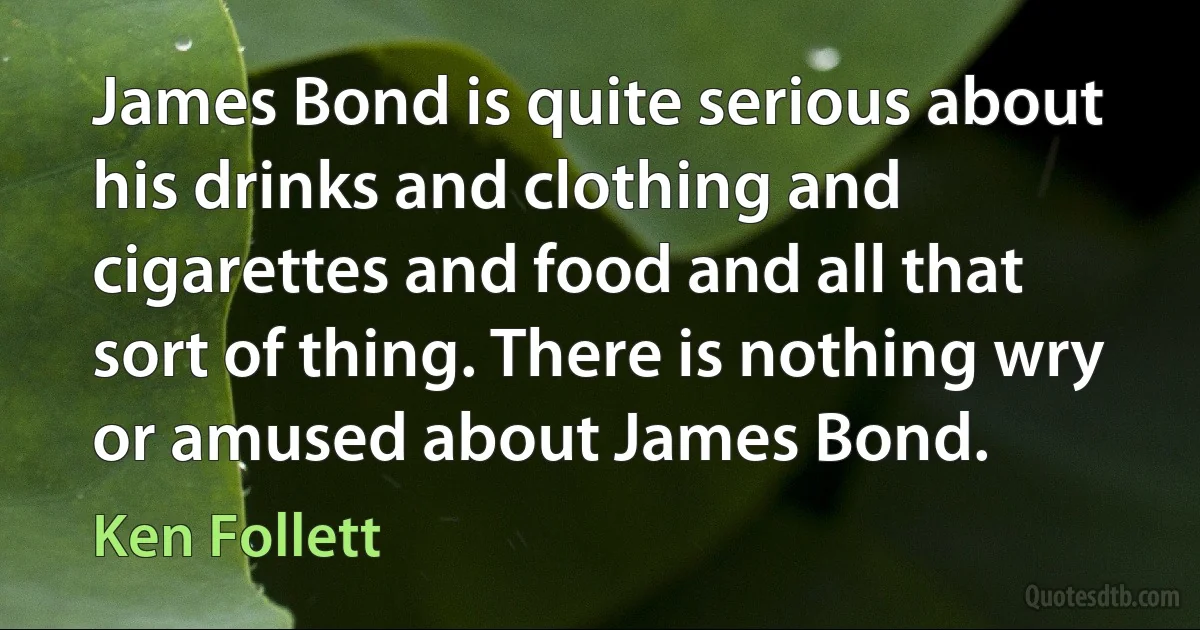 James Bond is quite serious about his drinks and clothing and cigarettes and food and all that sort of thing. There is nothing wry or amused about James Bond. (Ken Follett)