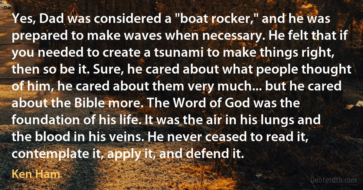 Yes, Dad was considered a "boat rocker," and he was prepared to make waves when necessary. He felt that if you needed to create a tsunami to make things right, then so be it. Sure, he cared about what people thought of him, he cared about them very much... but he cared about the Bible more. The Word of God was the foundation of his life. It was the air in his lungs and the blood in his veins. He never ceased to read it, contemplate it, apply it, and defend it. (Ken Ham)