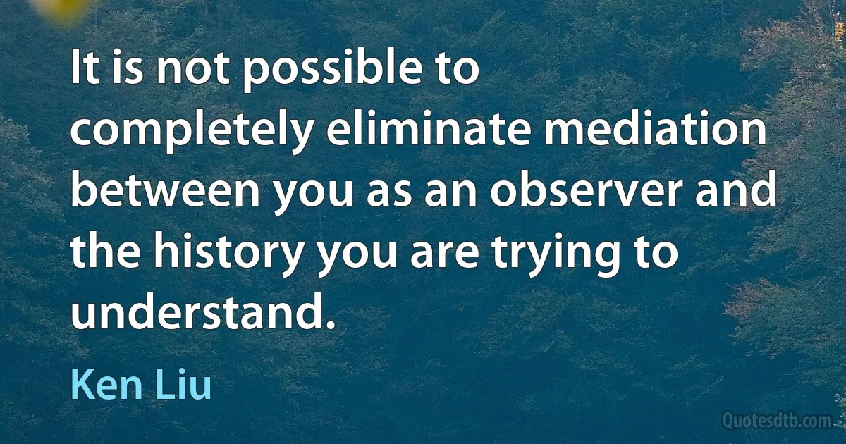 It is not possible to completely eliminate mediation between you as an observer and the history you are trying to understand. (Ken Liu)