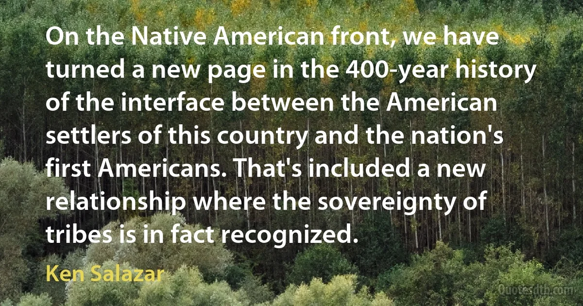 On the Native American front, we have turned a new page in the 400-year history of the interface between the American settlers of this country and the nation's first Americans. That's included a new relationship where the sovereignty of tribes is in fact recognized. (Ken Salazar)